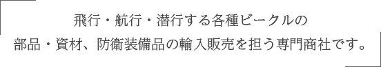 飛行・航行・潜行する各種ビークルの  部品・資材、防衛装備品の輸入販売を担う専門商社です。